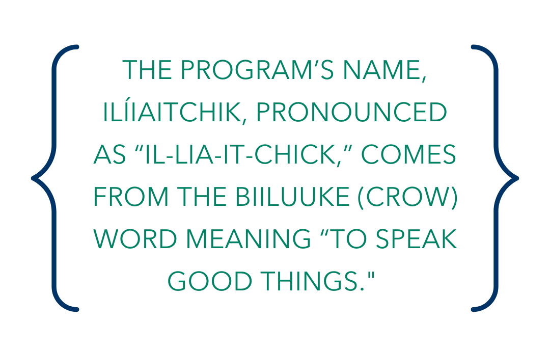 The program’s name - Ilíiaitchik, pronounced as “il-lia-it-chick,” comes from the Biiluuke (Crow) word meaning “to speak good things.”
